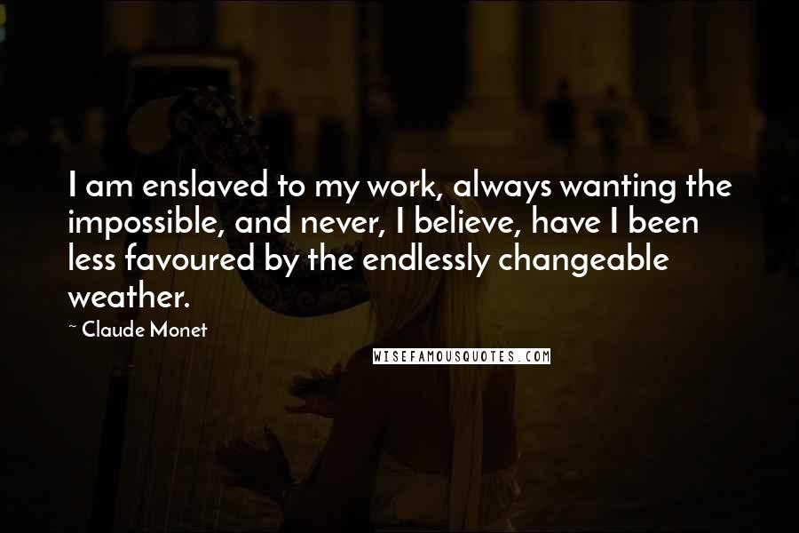 Claude Monet Quotes: I am enslaved to my work, always wanting the impossible, and never, I believe, have I been less favoured by the endlessly changeable weather.