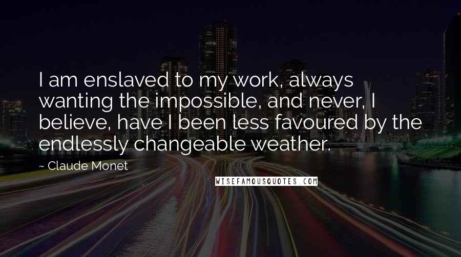 Claude Monet Quotes: I am enslaved to my work, always wanting the impossible, and never, I believe, have I been less favoured by the endlessly changeable weather.