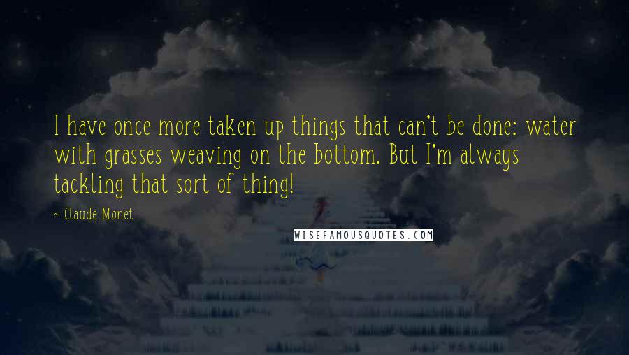 Claude Monet Quotes: I have once more taken up things that can't be done: water with grasses weaving on the bottom. But I'm always tackling that sort of thing!