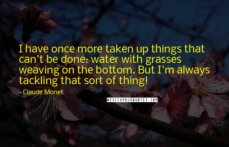 Claude Monet Quotes: I have once more taken up things that can't be done: water with grasses weaving on the bottom. But I'm always tackling that sort of thing!