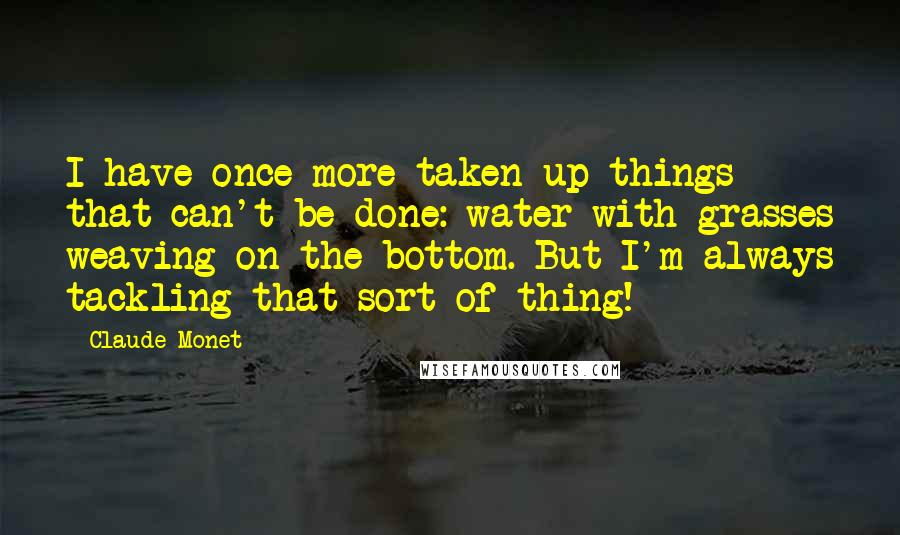 Claude Monet Quotes: I have once more taken up things that can't be done: water with grasses weaving on the bottom. But I'm always tackling that sort of thing!