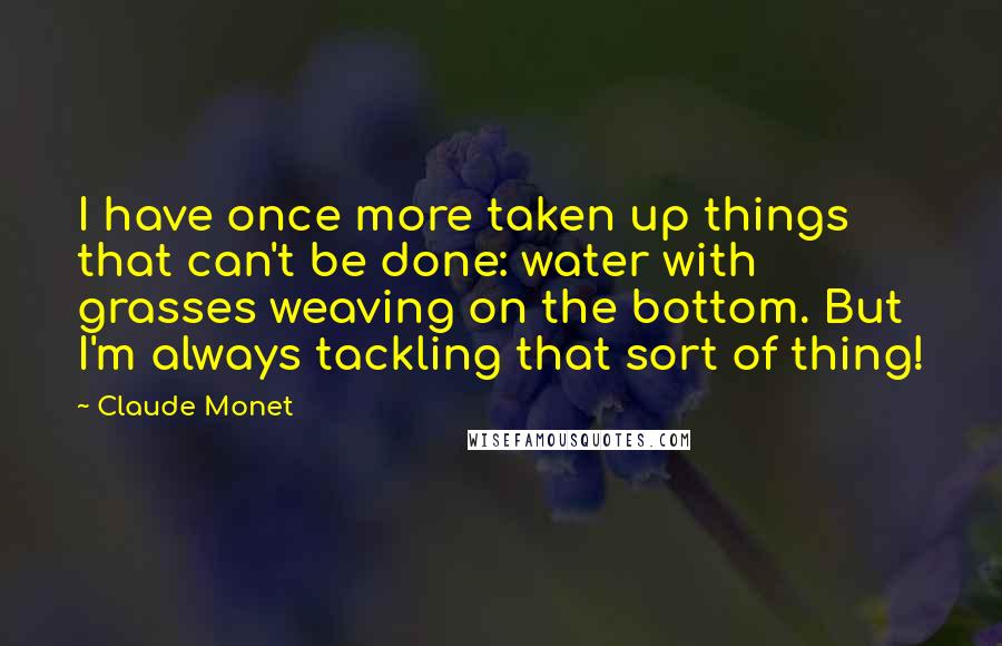 Claude Monet Quotes: I have once more taken up things that can't be done: water with grasses weaving on the bottom. But I'm always tackling that sort of thing!