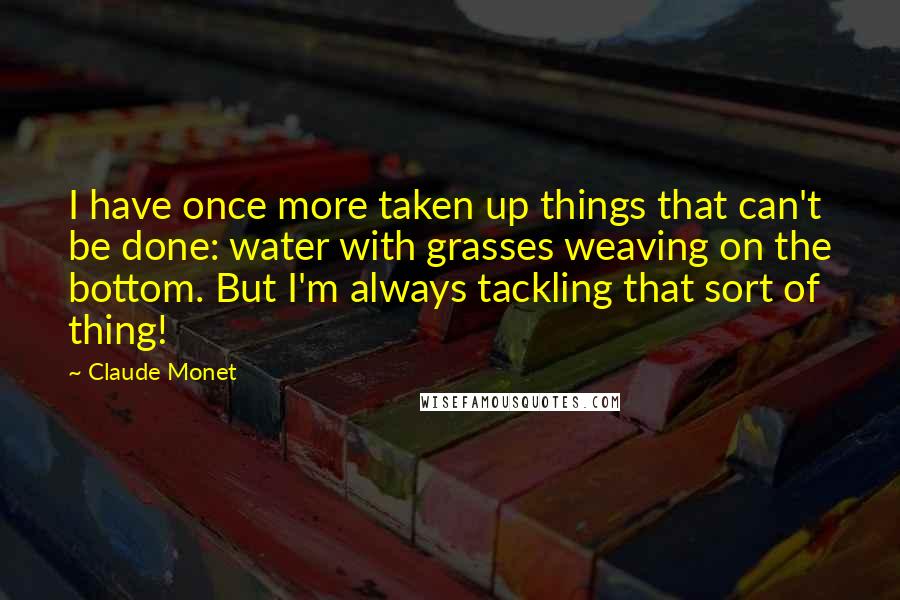 Claude Monet Quotes: I have once more taken up things that can't be done: water with grasses weaving on the bottom. But I'm always tackling that sort of thing!