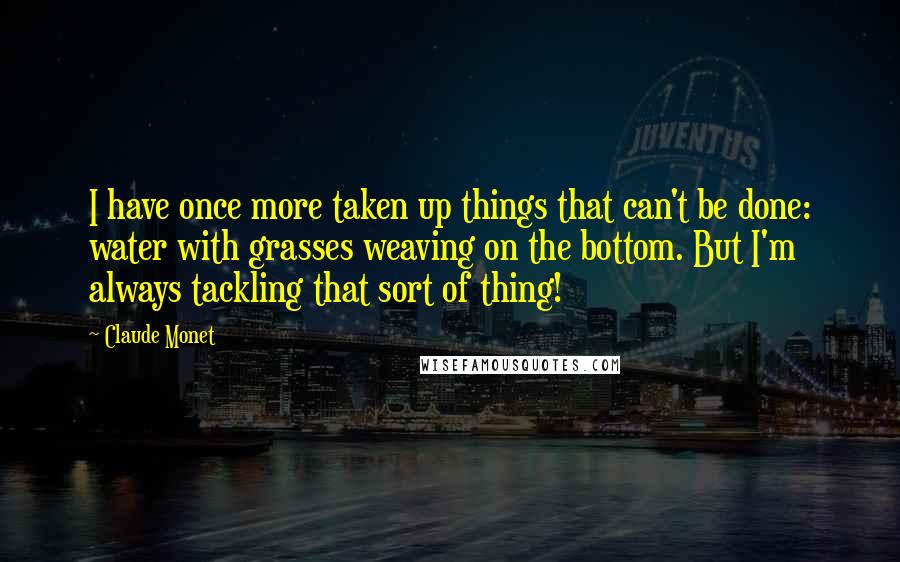 Claude Monet Quotes: I have once more taken up things that can't be done: water with grasses weaving on the bottom. But I'm always tackling that sort of thing!