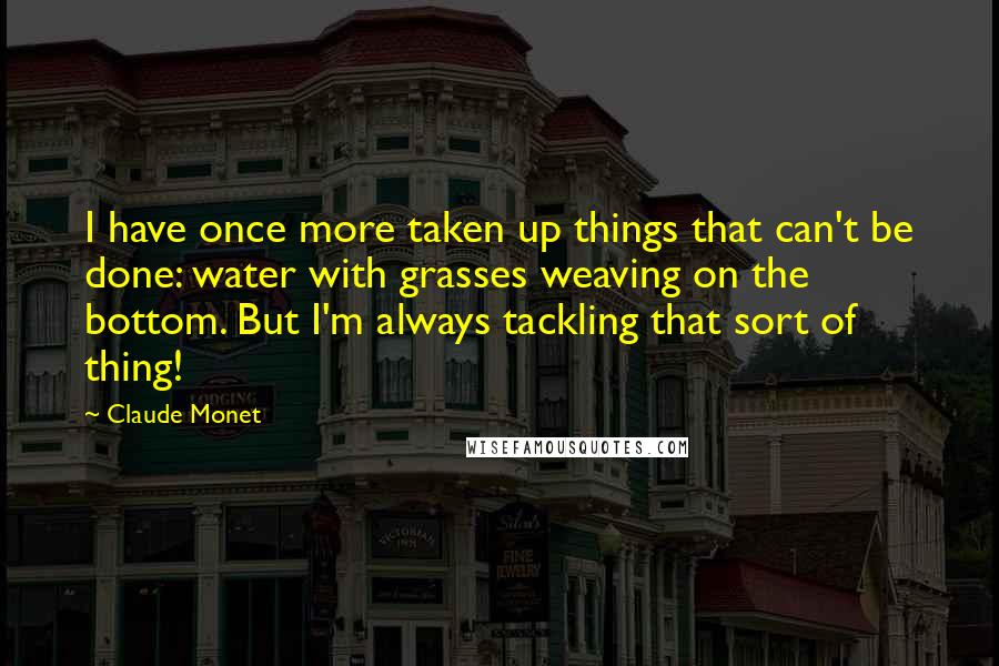 Claude Monet Quotes: I have once more taken up things that can't be done: water with grasses weaving on the bottom. But I'm always tackling that sort of thing!