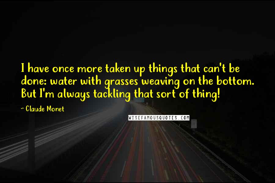 Claude Monet Quotes: I have once more taken up things that can't be done: water with grasses weaving on the bottom. But I'm always tackling that sort of thing!