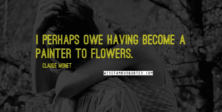 Claude Monet Quotes: I perhaps owe having become a painter to flowers.