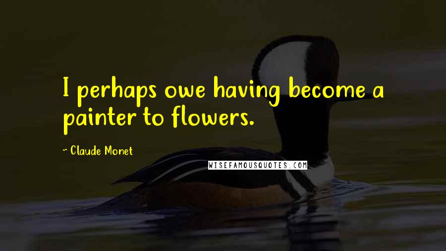 Claude Monet Quotes: I perhaps owe having become a painter to flowers.