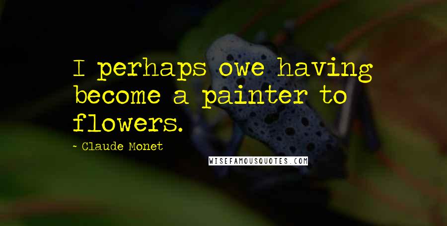 Claude Monet Quotes: I perhaps owe having become a painter to flowers.