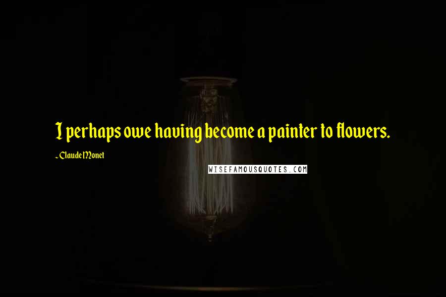 Claude Monet Quotes: I perhaps owe having become a painter to flowers.