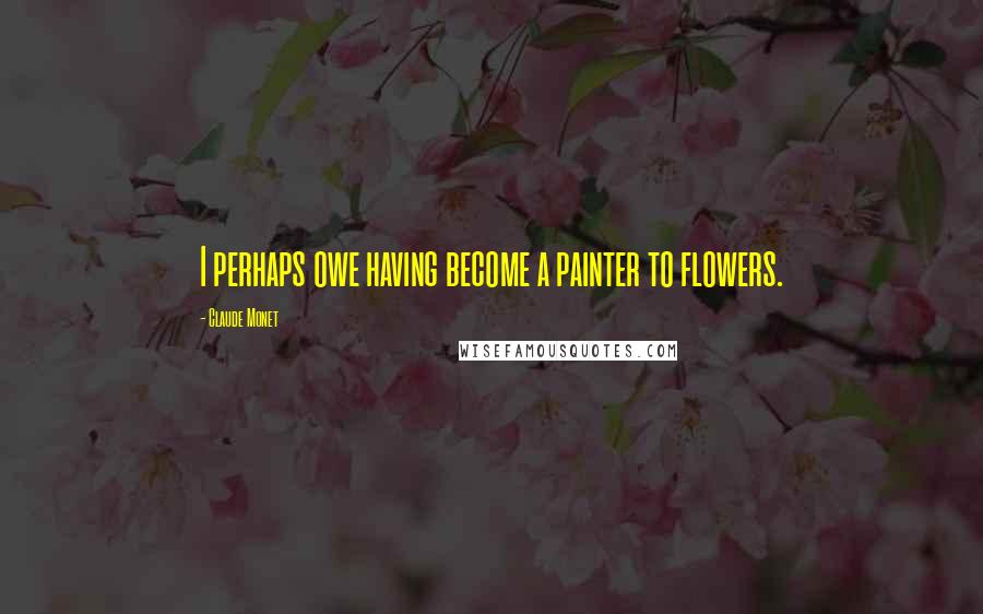 Claude Monet Quotes: I perhaps owe having become a painter to flowers.