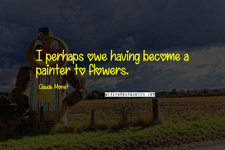Claude Monet Quotes: I perhaps owe having become a painter to flowers.
