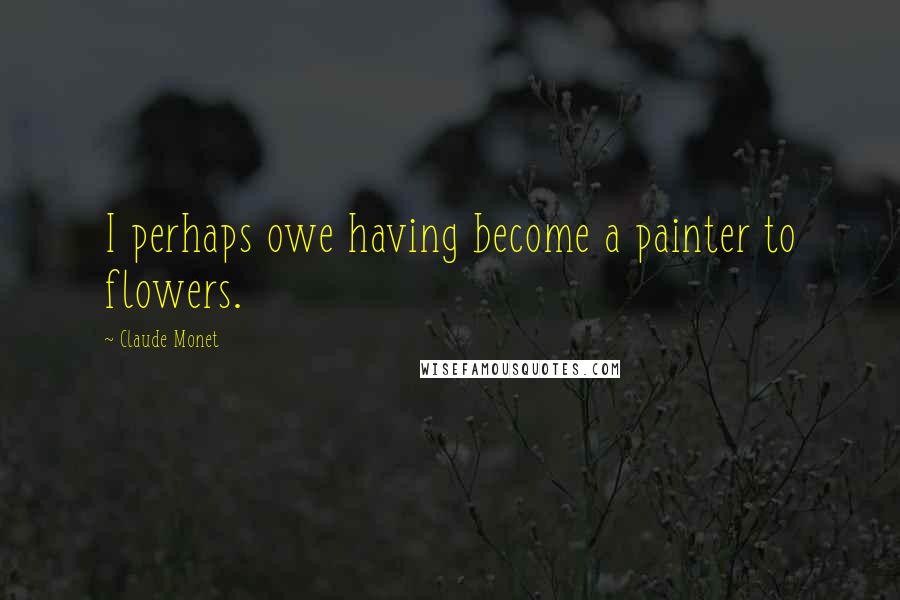 Claude Monet Quotes: I perhaps owe having become a painter to flowers.