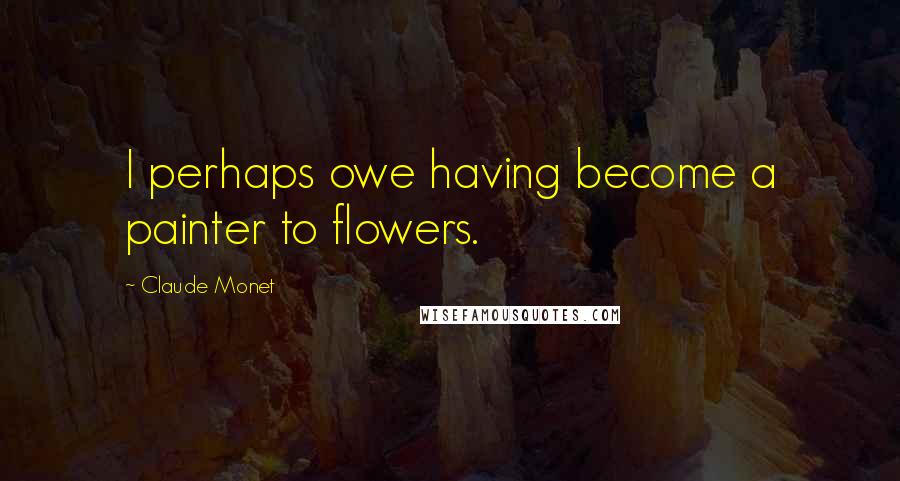 Claude Monet Quotes: I perhaps owe having become a painter to flowers.