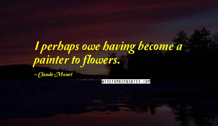 Claude Monet Quotes: I perhaps owe having become a painter to flowers.