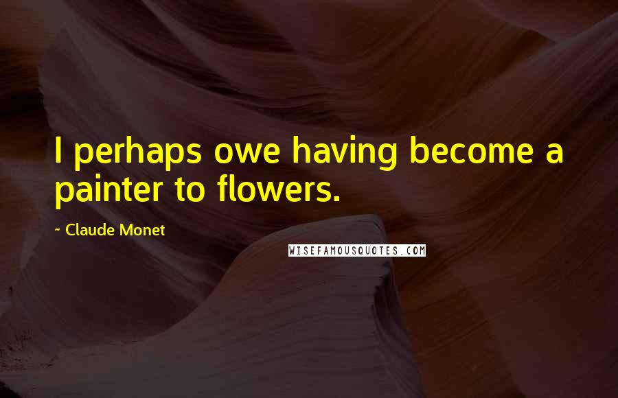 Claude Monet Quotes: I perhaps owe having become a painter to flowers.