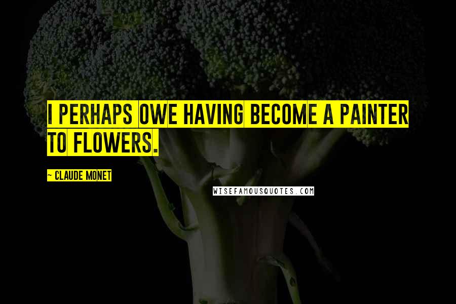 Claude Monet Quotes: I perhaps owe having become a painter to flowers.