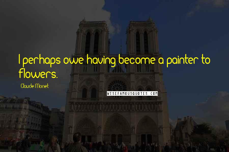 Claude Monet Quotes: I perhaps owe having become a painter to flowers.