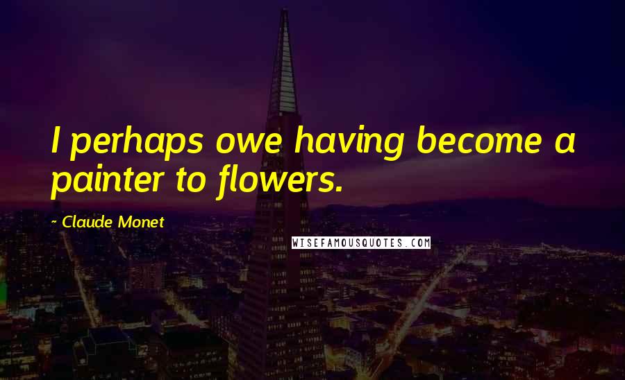 Claude Monet Quotes: I perhaps owe having become a painter to flowers.