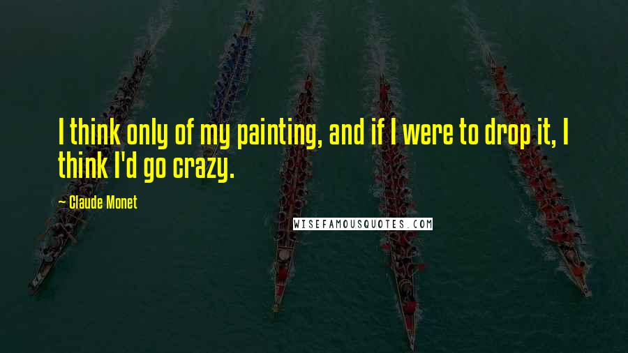 Claude Monet Quotes: I think only of my painting, and if I were to drop it, I think I'd go crazy.