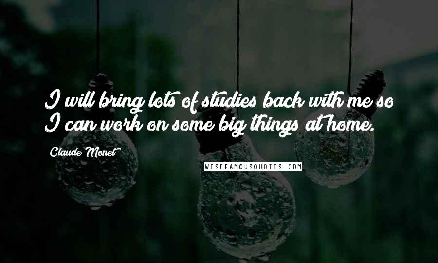 Claude Monet Quotes: I will bring lots of studies back with me so I can work on some big things at home.