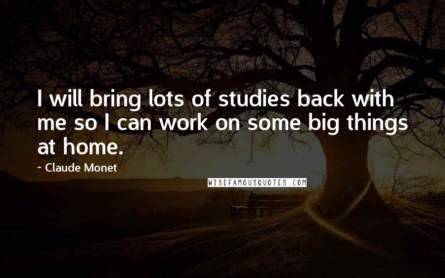 Claude Monet Quotes: I will bring lots of studies back with me so I can work on some big things at home.