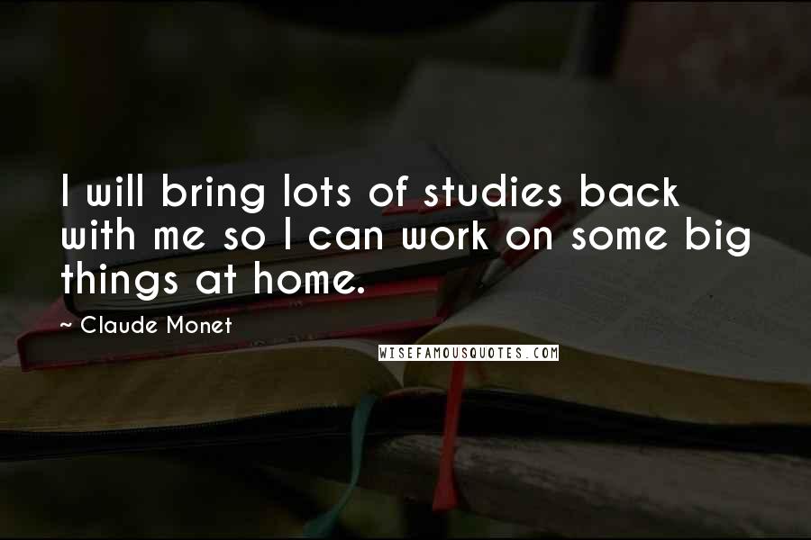 Claude Monet Quotes: I will bring lots of studies back with me so I can work on some big things at home.