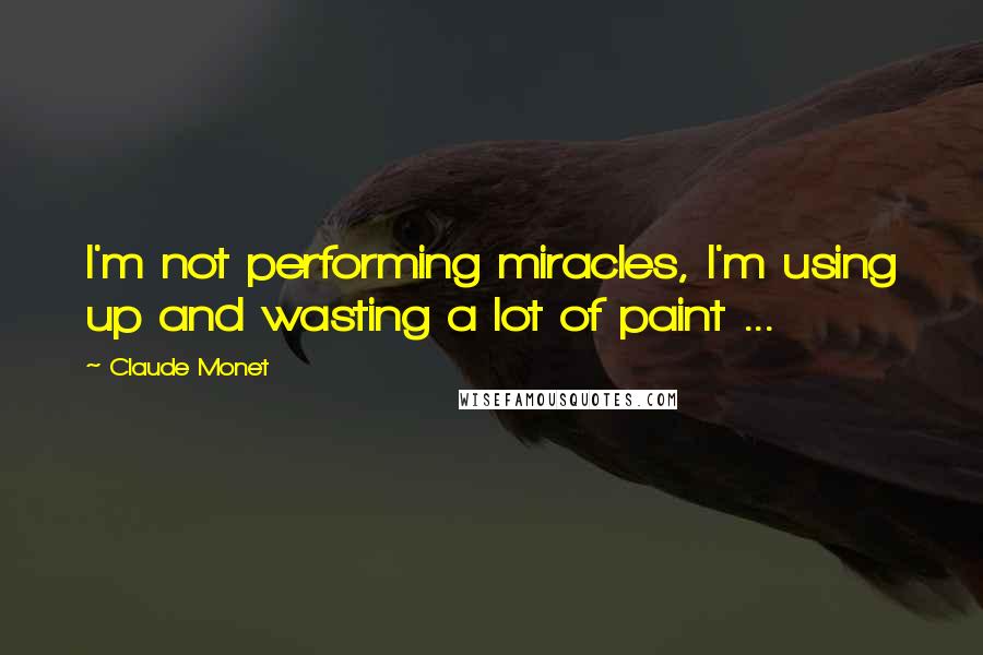 Claude Monet Quotes: I'm not performing miracles, I'm using up and wasting a lot of paint ...