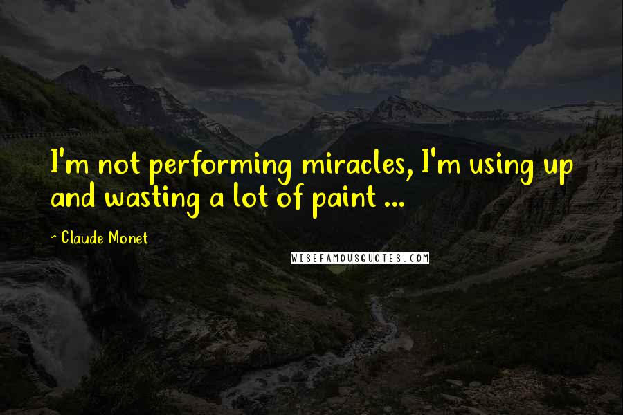 Claude Monet Quotes: I'm not performing miracles, I'm using up and wasting a lot of paint ...