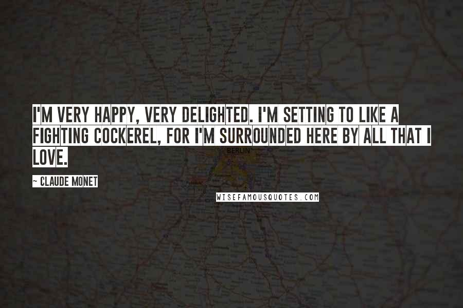 Claude Monet Quotes: I'm very happy, very delighted. I'm setting to like a fighting cockerel, for I'm surrounded here by all that I love.