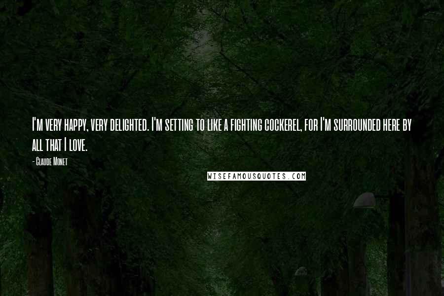 Claude Monet Quotes: I'm very happy, very delighted. I'm setting to like a fighting cockerel, for I'm surrounded here by all that I love.