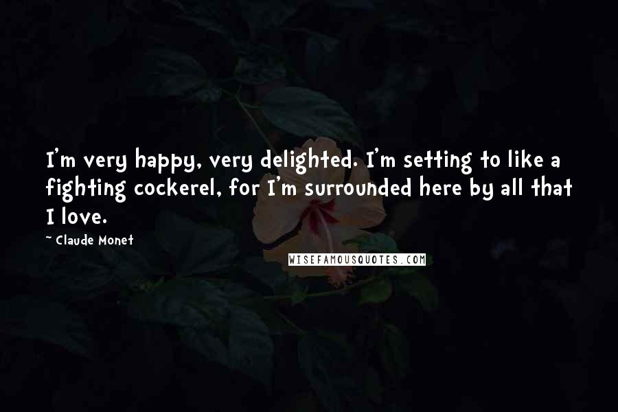 Claude Monet Quotes: I'm very happy, very delighted. I'm setting to like a fighting cockerel, for I'm surrounded here by all that I love.