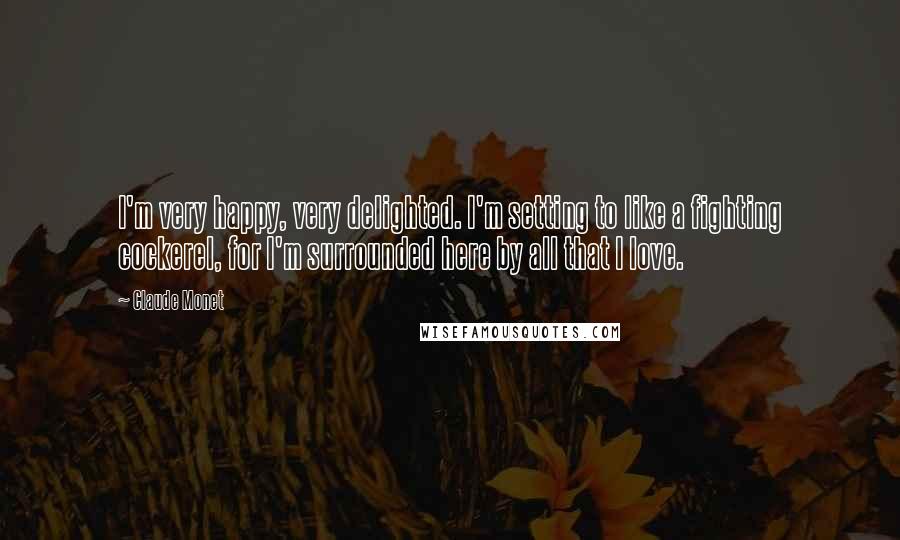 Claude Monet Quotes: I'm very happy, very delighted. I'm setting to like a fighting cockerel, for I'm surrounded here by all that I love.