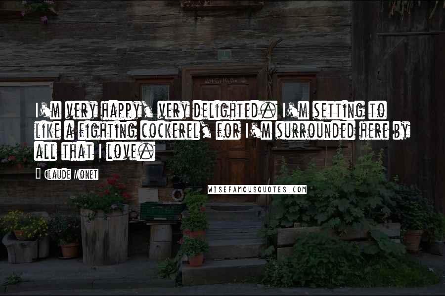 Claude Monet Quotes: I'm very happy, very delighted. I'm setting to like a fighting cockerel, for I'm surrounded here by all that I love.