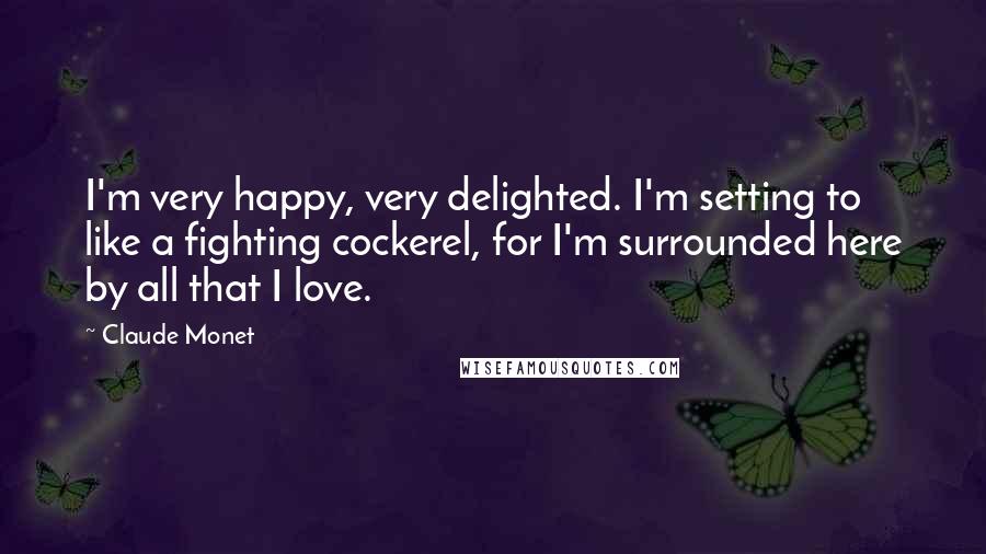 Claude Monet Quotes: I'm very happy, very delighted. I'm setting to like a fighting cockerel, for I'm surrounded here by all that I love.