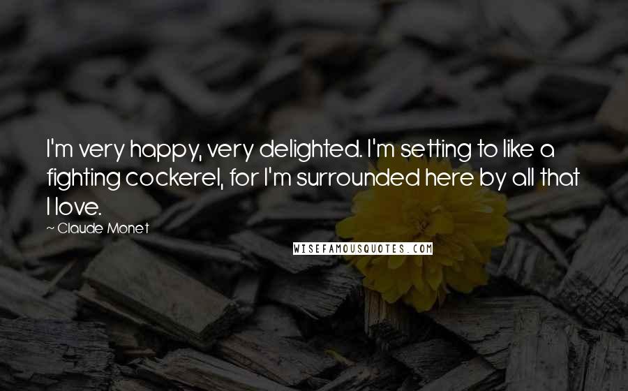 Claude Monet Quotes: I'm very happy, very delighted. I'm setting to like a fighting cockerel, for I'm surrounded here by all that I love.