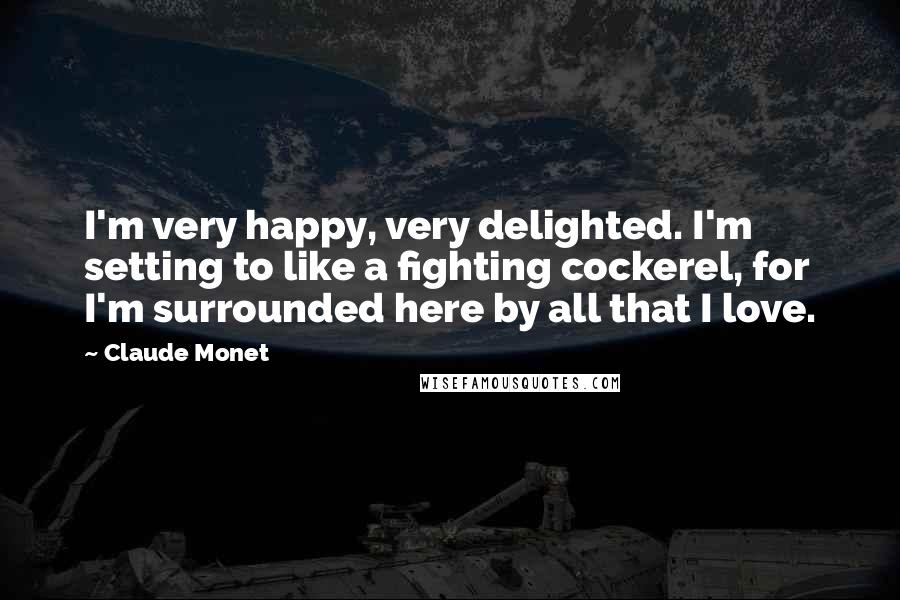 Claude Monet Quotes: I'm very happy, very delighted. I'm setting to like a fighting cockerel, for I'm surrounded here by all that I love.