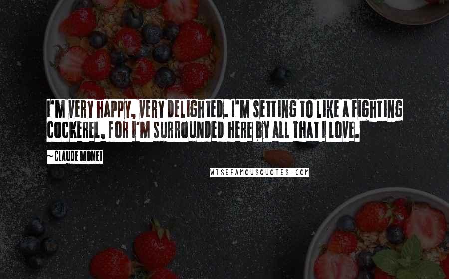Claude Monet Quotes: I'm very happy, very delighted. I'm setting to like a fighting cockerel, for I'm surrounded here by all that I love.