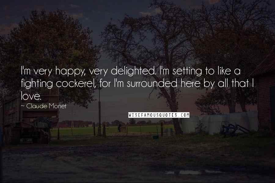 Claude Monet Quotes: I'm very happy, very delighted. I'm setting to like a fighting cockerel, for I'm surrounded here by all that I love.