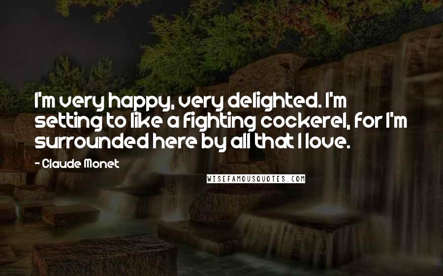 Claude Monet Quotes: I'm very happy, very delighted. I'm setting to like a fighting cockerel, for I'm surrounded here by all that I love.