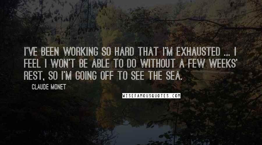 Claude Monet Quotes: I've been working so hard that I'm exhausted ... I feel I won't be able to do without a few weeks' rest, so I'm going off to see the sea.