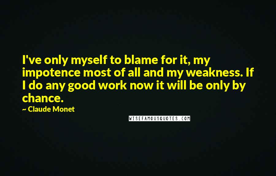 Claude Monet Quotes: I've only myself to blame for it, my impotence most of all and my weakness. If I do any good work now it will be only by chance.