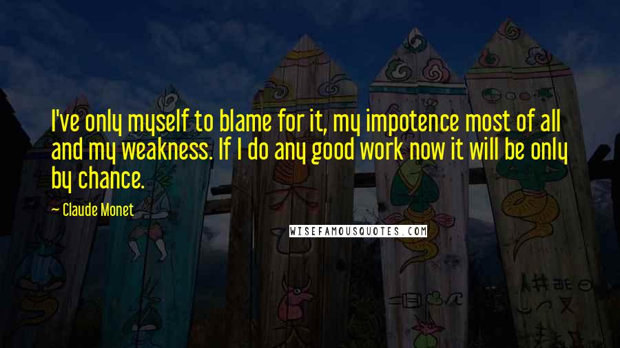 Claude Monet Quotes: I've only myself to blame for it, my impotence most of all and my weakness. If I do any good work now it will be only by chance.