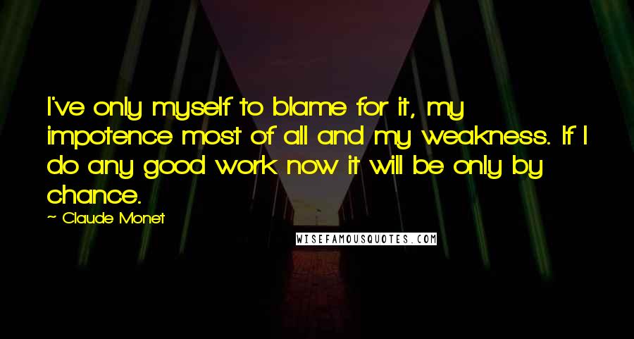 Claude Monet Quotes: I've only myself to blame for it, my impotence most of all and my weakness. If I do any good work now it will be only by chance.