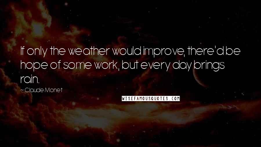 Claude Monet Quotes: If only the weather would improve, there'd be hope of some work, but every day brings rain.