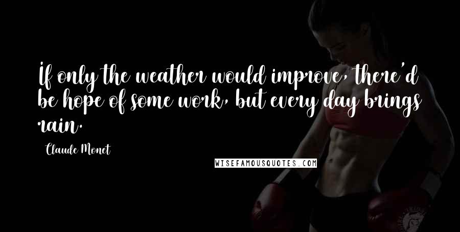 Claude Monet Quotes: If only the weather would improve, there'd be hope of some work, but every day brings rain.