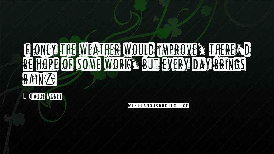 Claude Monet Quotes: If only the weather would improve, there'd be hope of some work, but every day brings rain.