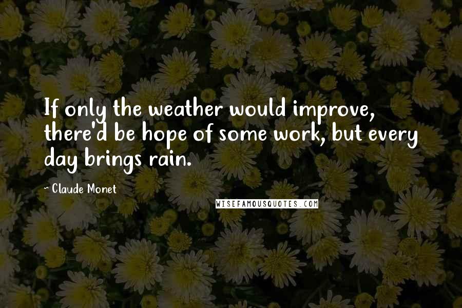 Claude Monet Quotes: If only the weather would improve, there'd be hope of some work, but every day brings rain.