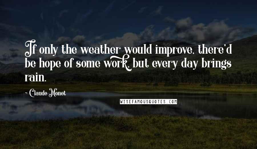 Claude Monet Quotes: If only the weather would improve, there'd be hope of some work, but every day brings rain.