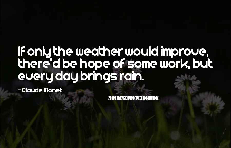 Claude Monet Quotes: If only the weather would improve, there'd be hope of some work, but every day brings rain.